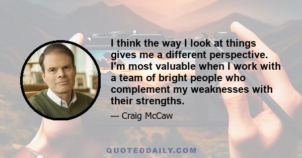 I think the way I look at things gives me a different perspective. I'm most valuable when I work with a team of bright people who complement my weaknesses with their strengths.