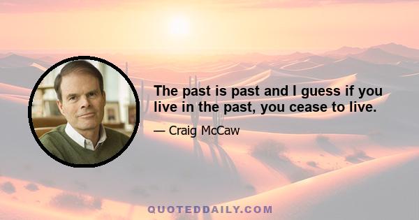 The past is past and I guess if you live in the past, you cease to live.