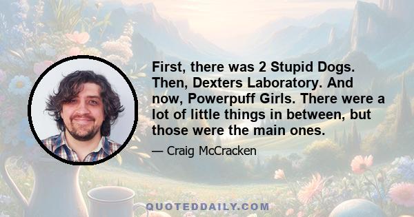 First, there was 2 Stupid Dogs. Then, Dexters Laboratory. And now, Powerpuff Girls. There were a lot of little things in between, but those were the main ones.