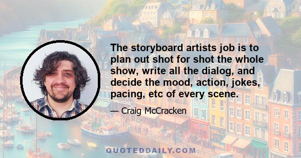 The storyboard artists job is to plan out shot for shot the whole show, write all the dialog, and decide the mood, action, jokes, pacing, etc of every scene.