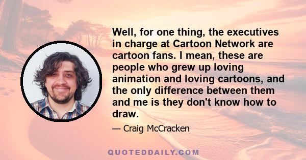 Well, for one thing, the executives in charge at Cartoon Network are cartoon fans. I mean, these are people who grew up loving animation and loving cartoons, and the only difference between them and me is they don't