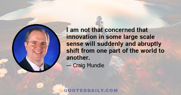 I am not that concerned that innovation in some large scale sense will suddenly and abruptly shift from one part of the world to another.