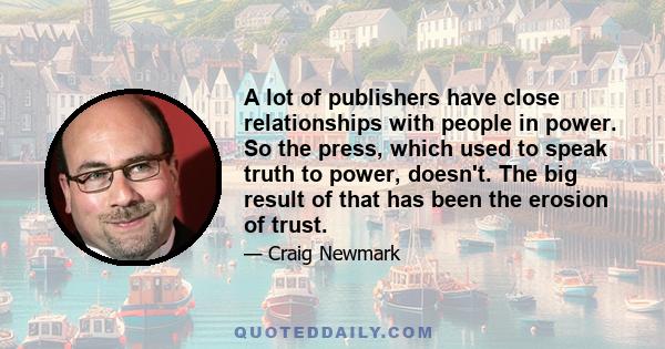 A lot of publishers have close relationships with people in power. So the press, which used to speak truth to power, doesn't. The big result of that has been the erosion of trust.