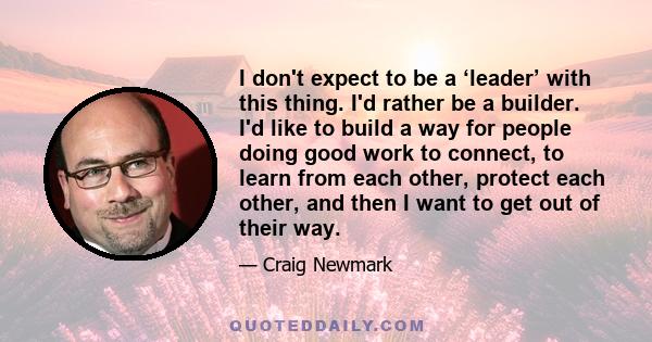 I don't expect to be a ‘leader’ with this thing. I'd rather be a builder. I'd like to build a way for people doing good work to connect, to learn from each other, protect each other, and then I want to get out of their