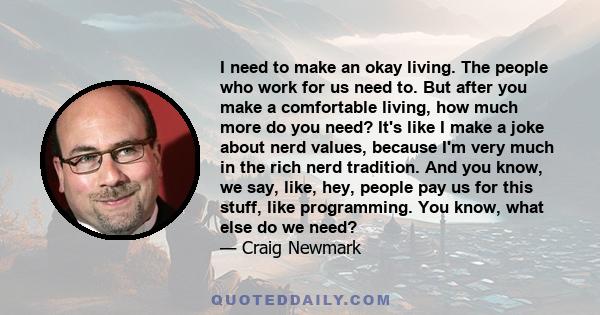 I need to make an okay living. The people who work for us need to. But after you make a comfortable living, how much more do you need? It's like I make a joke about nerd values, because I'm very much in the rich nerd