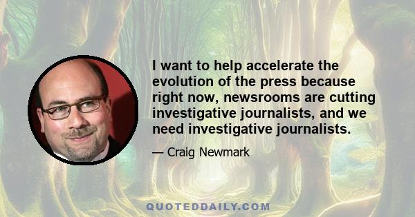 I want to help accelerate the evolution of the press because right now, newsrooms are cutting investigative journalists, and we need investigative journalists.