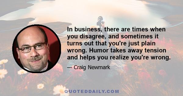 In business, there are times when you disagree, and sometimes it turns out that you're just plain wrong. Humor takes away tension and helps you realize you're wrong.