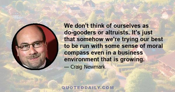 We don't think of ourselves as do-gooders or altruists. It's just that somehow we're trying our best to be run with some sense of moral compass even in a business environment that is growing.