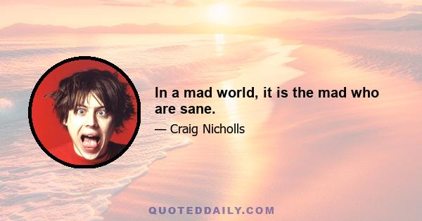 In a mad world, it is the mad who are sane.