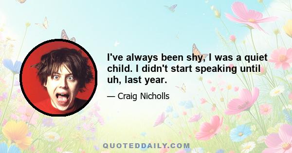 I've always been shy, I was a quiet child. I didn't start speaking until uh, last year.