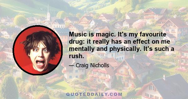 Music is magic. It's my favourite drug: it really has an effect on me mentally and physically. It's such a rush.