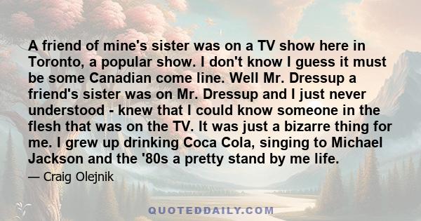 A friend of mine's sister was on a TV show here in Toronto, a popular show. I don't know I guess it must be some Canadian come line. Well Mr. Dressup a friend's sister was on Mr. Dressup and I just never understood -