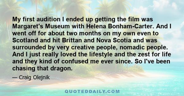 My first audition I ended up getting the film was Margaret's Museum with Helena Bonham-Carter. And I went off for about two months on my own even to Scotland and hit Brittan and Nova Scotia and was surrounded by very