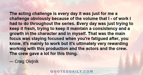 The acting challenge is every day it was just for me a challenge obviously because of the volume that I - of work I had to do throughout the series. Every day was just trying to keep it fresh, trying to keep it maintain 