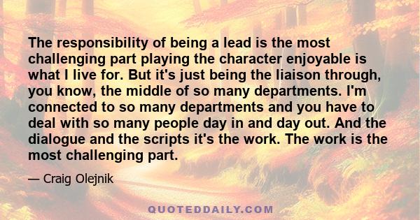 The responsibility of being a lead is the most challenging part playing the character enjoyable is what I live for. But it's just being the liaison through, you know, the middle of so many departments. I'm connected to