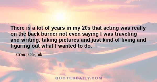 There is a lot of years in my 20s that acting was really on the back burner not even saying I was traveling and writing, taking pictures and just kind of living and figuring out what I wanted to do.