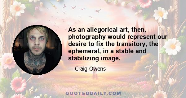 As an allegorical art, then, photography would represent our desire to fix the transitory, the ephemeral, in a stable and stabilizing image.