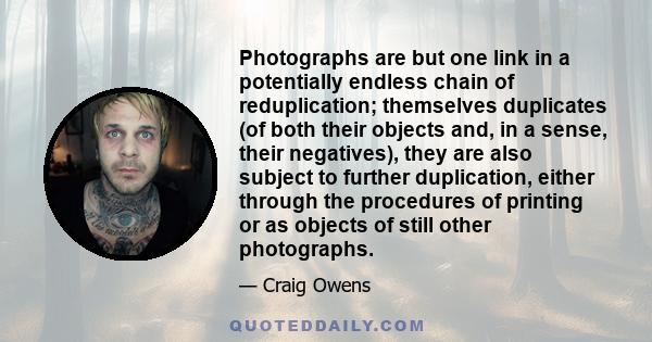 Photographs are but one link in a potentially endless chain of reduplication; themselves duplicates (of both their objects and, in a sense, their negatives), they are also subject to further duplication, either through