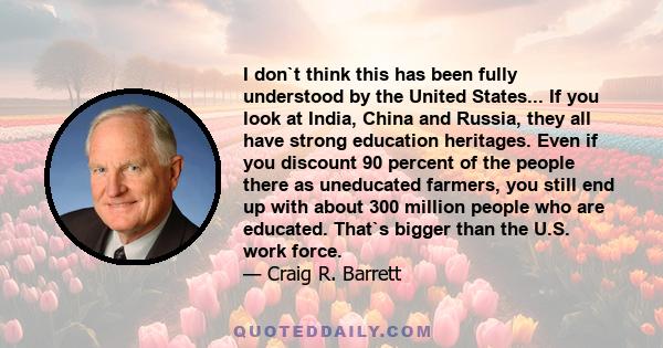 I don`t think this has been fully understood by the United States... If you look at India, China and Russia, they all have strong education heritages. Even if you discount 90 percent of the people there as uneducated