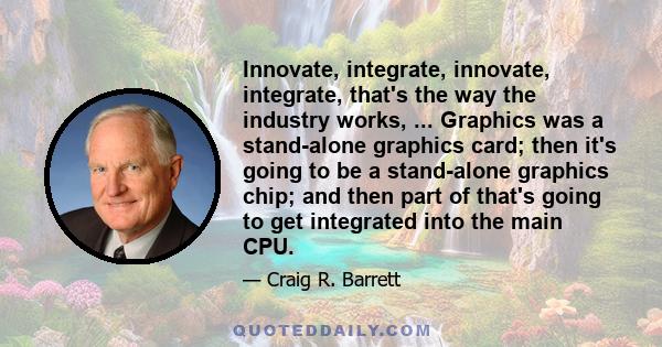 Innovate, integrate, innovate, integrate, that's the way the industry works, ... Graphics was a stand-alone graphics card; then it's going to be a stand-alone graphics chip; and then part of that's going to get