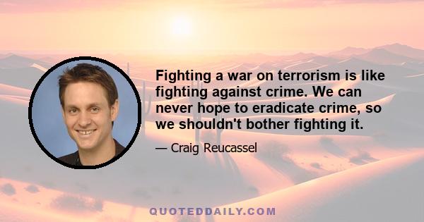 Fighting a war on terrorism is like fighting against crime. We can never hope to eradicate crime, so we shouldn't bother fighting it.