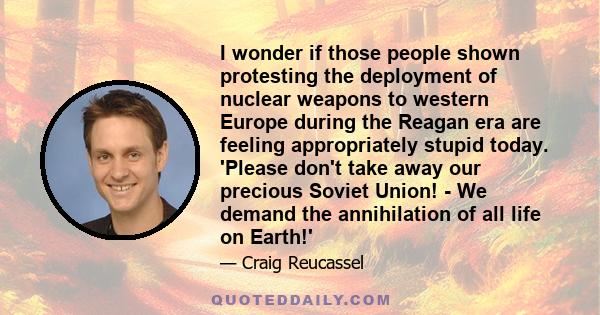 I wonder if those people shown protesting the deployment of nuclear weapons to western Europe during the Reagan era are feeling appropriately stupid today. 'Please don't take away our precious Soviet Union! - We demand