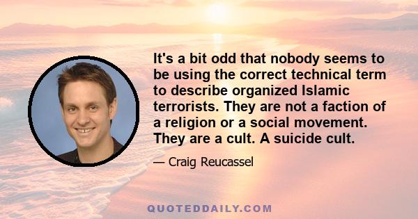 It's a bit odd that nobody seems to be using the correct technical term to describe organized Islamic terrorists. They are not a faction of a religion or a social movement. They are a cult. A suicide cult.