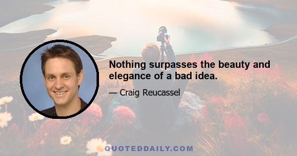 Nothing surpasses the beauty and elegance of a bad idea.