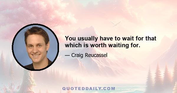 You usually have to wait for that which is worth waiting for.