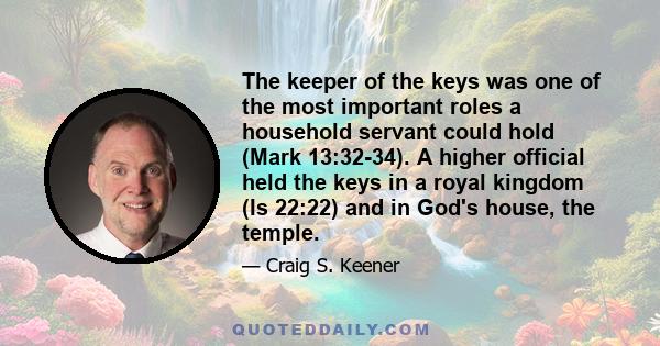 The keeper of the keys was one of the most important roles a household servant could hold (Mark 13:32-34). A higher official held the keys in a royal kingdom (Is 22:22) and in God's house, the temple.