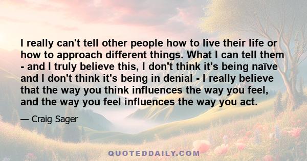 I really can't tell other people how to live their life or how to approach different things. What I can tell them - and I truly believe this, I don't think it's being naïve and I don't think it's being in denial - I