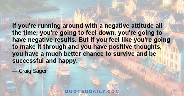 If you're running around with a negative attitude all the time, you're going to feel down, you're going to have negative results. But if you feel like you're going to make it through and you have positive thoughts, you