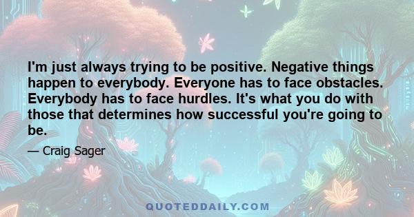 I'm just always trying to be positive. Negative things happen to everybody. Everyone has to face obstacles. Everybody has to face hurdles. It's what you do with those that determines how successful you're going to be.