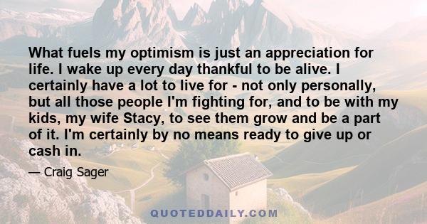 What fuels my optimism is just an appreciation for life. I wake up every day thankful to be alive. I certainly have a lot to live for - not only personally, but all those people I'm fighting for, and to be with my kids, 