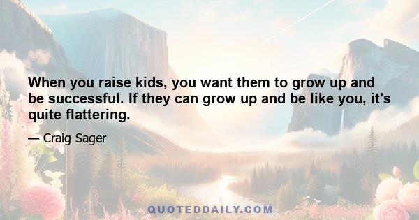 When you raise kids, you want them to grow up and be successful. If they can grow up and be like you, it's quite flattering.