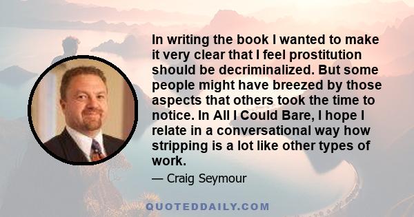 In writing the book I wanted to make it very clear that I feel prostitution should be decriminalized. But some people might have breezed by those aspects that others took the time to notice. In All I Could Bare, I hope