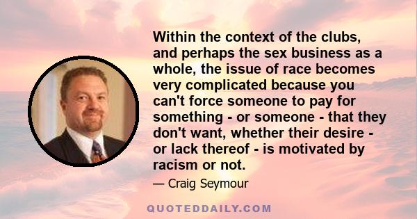 Within the context of the clubs, and perhaps the sex business as a whole, the issue of race becomes very complicated because you can't force someone to pay for something - or someone - that they don't want, whether