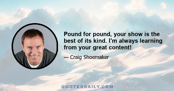 Pound for pound, your show is the best of its kind. I'm always learning from your great content!