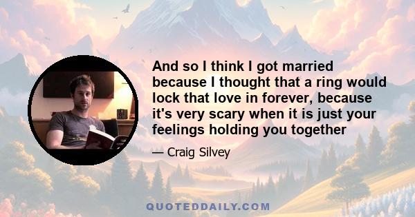 And so I think I got married because I thought that a ring would lock that love in forever, because it's very scary when it is just your feelings holding you together