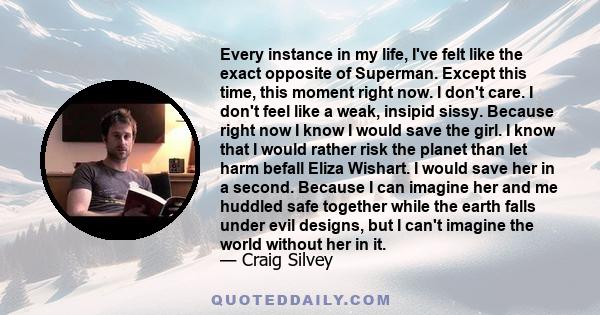 Every instance in my life, I've felt like the exact opposite of Superman. Except this time, this moment right now. I don't care. I don't feel like a weak, insipid sissy. Because right now I know I would save the girl. I 