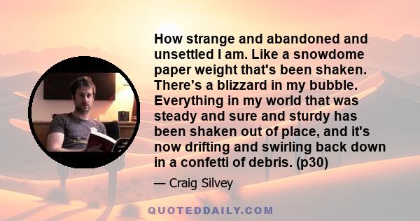 How strange and abandoned and unsettled I am. Like a snowdome paper weight that's been shaken. There's a blizzard in my bubble. Everything in my world that was steady and sure and sturdy has been shaken out of place,