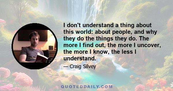 I don't understand a thing about this world: about people, and why they do the things they do. The more I find out, the more I uncover, the more I know, the less I understand.