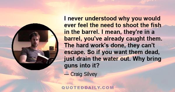 I never understood why you would ever feel the need to shoot the fish in the barrel. I mean, they're in a barrel, you've already caught them. The hard work's done, they can't escape. So if you want them dead, just drain 