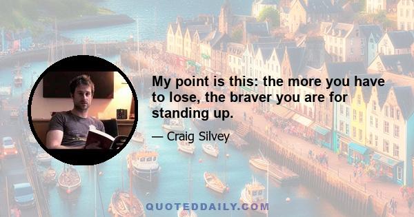 My point is this: the more you have to lose, the braver you are for standing up.