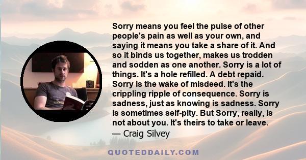 Sorry means you feel the pulse of other people's pain as well as your own, and saying it means you take a share of it. And so it binds us together, makes us trodden and sodden as one another. Sorry is a lot of things.