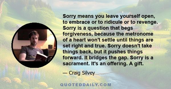 Sorry means you leave yourself open, to embrace or to ridicule or to revenge. Sorry is a question that begs forgiveness, because the metronome of a heart won't settle until things are set right and true. Sorry doesn't