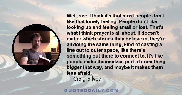 Well, see, I think it's that most people don't like that lonely feeling. People don't like looking up and feeling small or lost. That's what I think prayer is all about. It doesn't matter which stories they believe in,