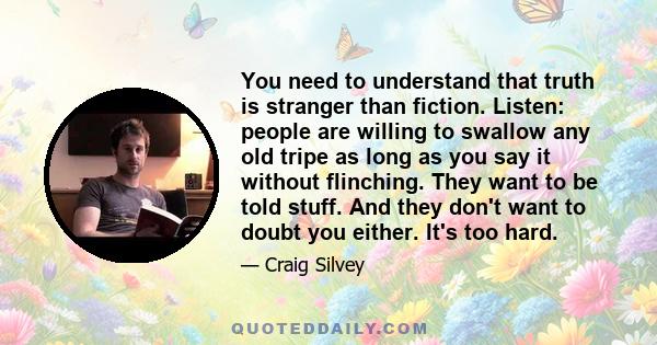 You need to understand that truth is stranger than fiction. Listen: people are willing to swallow any old tripe as long as you say it without flinching. They want to be told stuff. And they don't want to doubt you