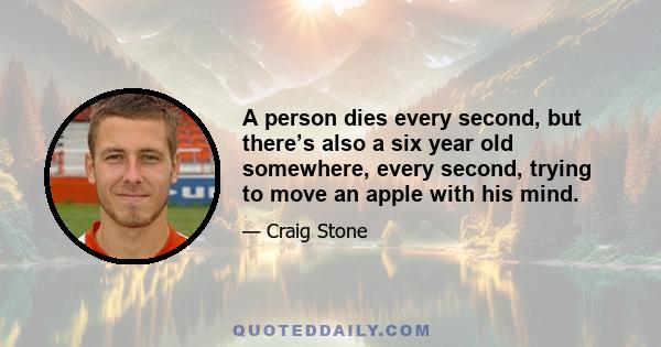 A person dies every second, but there’s also a six year old somewhere, every second, trying to move an apple with his mind.