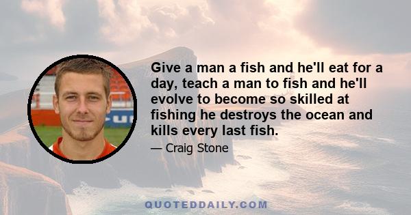 Give a man a fish and he'll eat for a day, teach a man to fish and he'll evolve to become so skilled at fishing he destroys the ocean and kills every last fish.